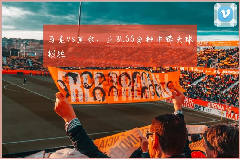 马竞vs里尔,主队66分钟中锋头球锁胜