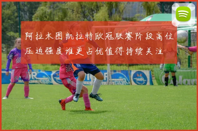 阿拉木图凯拉特欧冠联赛阶段高位压迫强度谁更占优值得持续关注