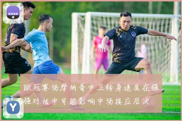 欧冠赛场摩纳哥中卫转身速度在强强对话中可能影响中场接应层次