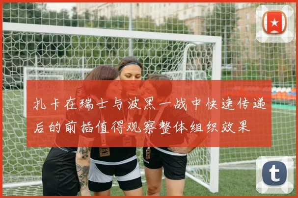 扎卡在瑞士与波黑一战中快速传递后的前插值得观察整体组织效果