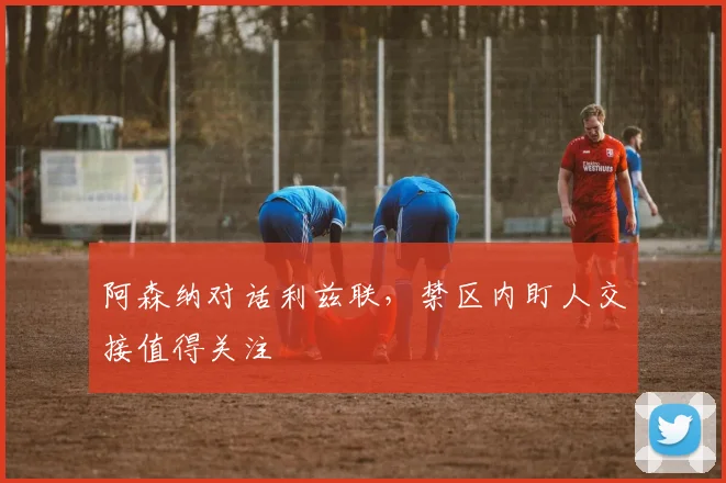 阿森纳对话利兹联,禁区内盯人交接值得关注