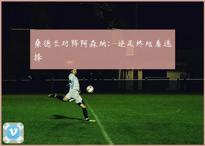 桑德兰对阵阿森纳：逆足终结看选择