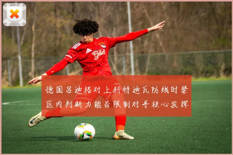 德国吕迪格对上科特迪瓦防线时禁区内判断力能否限制对手核心发挥