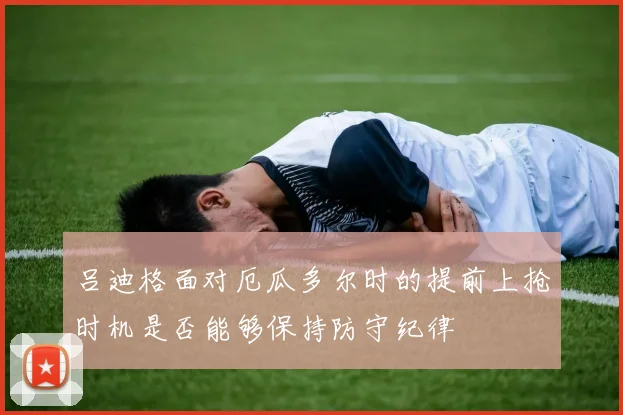 吕迪格面对厄瓜多尔时的提前上抢时机是否能够保持防守纪律