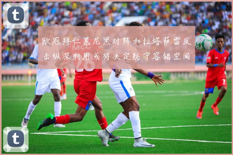 欧冠拜仁慕尼黑对阵加拉塔萨雷反击纵深利用或将决定防守容错空间